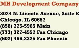 MH Development Company
3024 N. Lincoln Avenue, Suite E
Chicago, IL 60657
(858) 775-5965 Main
(773) 327-4557 Fax
(602) 252-2552 Phoenix
(602) 466-2325 Phoenix Fax